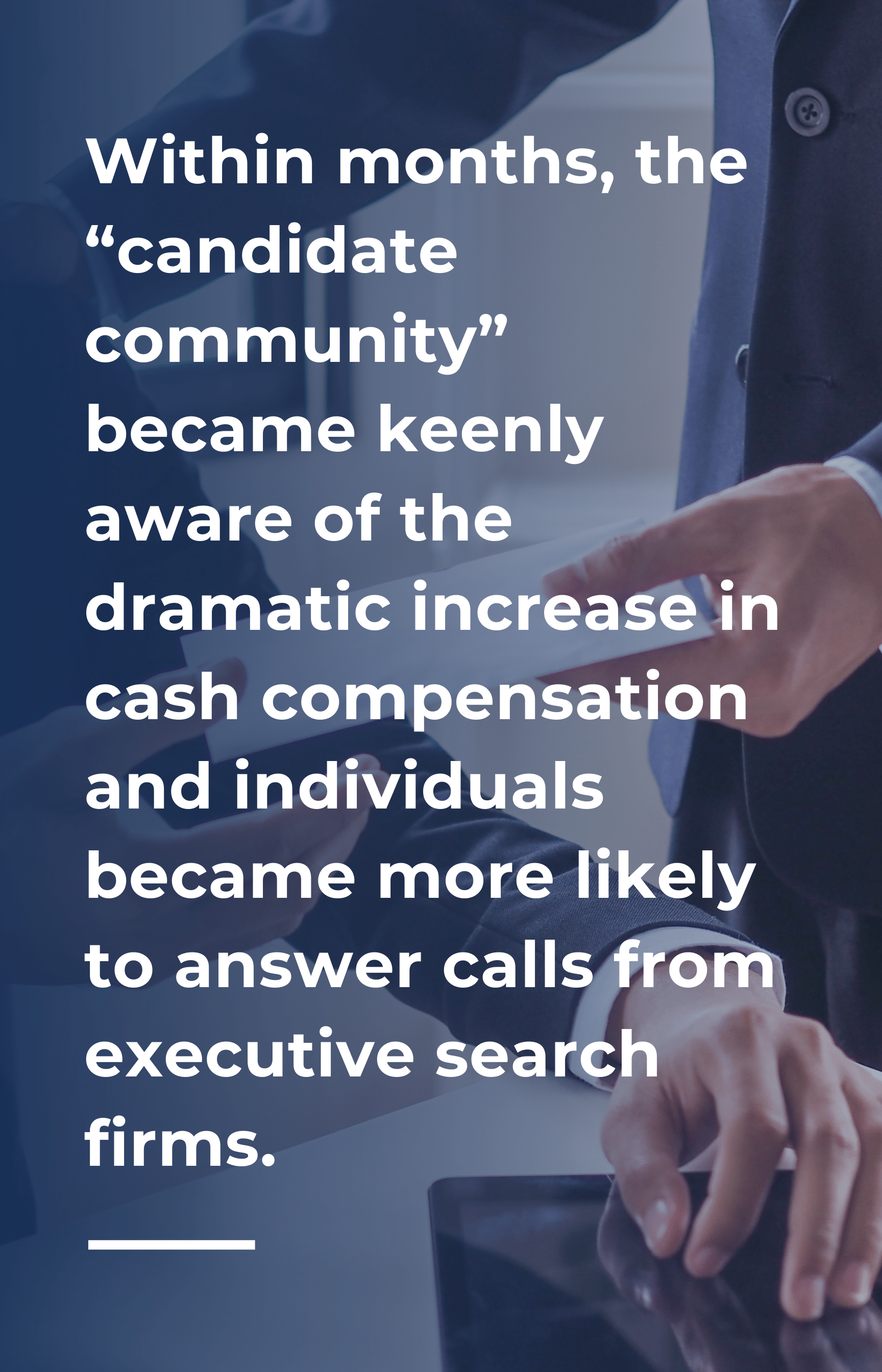 Within months, the “candidate community” became keenly aware of the dramatic increase in cash compensation and individuals became more likely to answer calls from executive search firms.