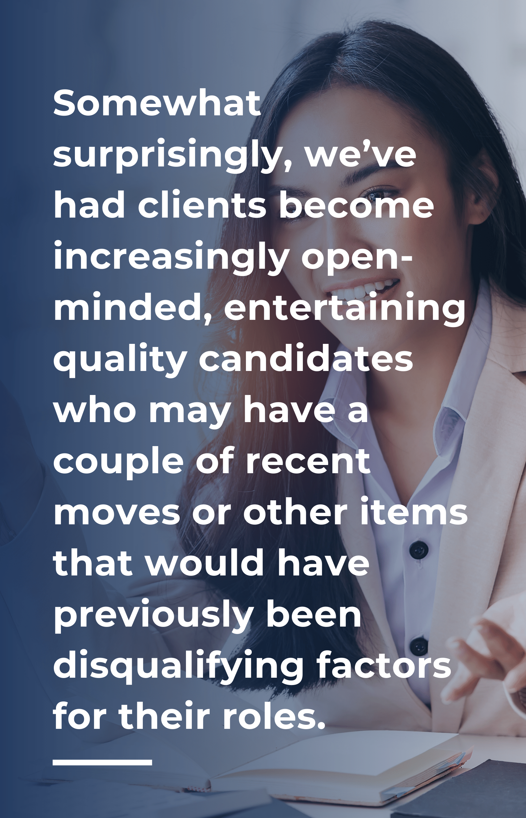 Somewhat surprisingly, we’ve had clients become increasingly open-minded, entertaining quality candidates who may have a couple of recent moves or other items that would have previously been disqualifying factors for their roles.