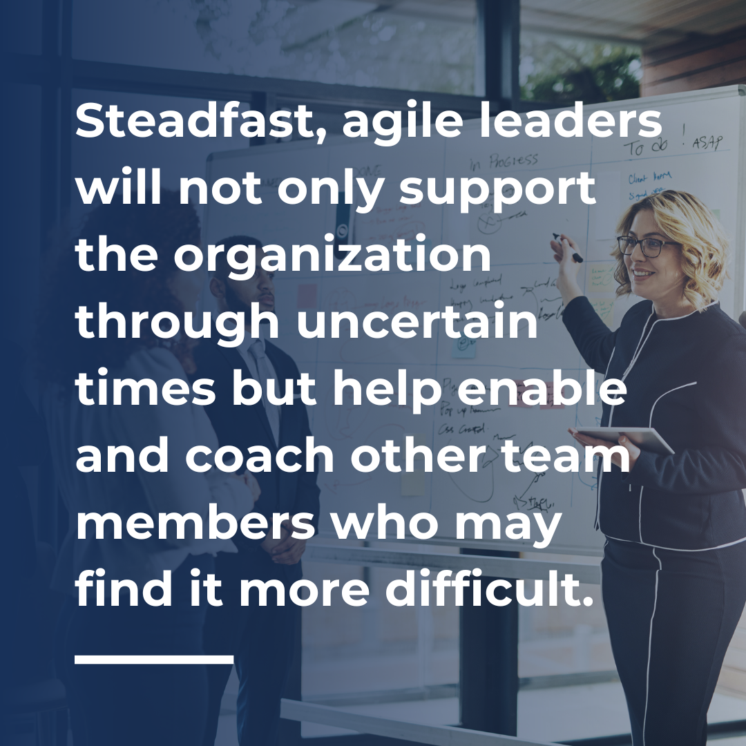 Steadfast, agile leaders will not only support the organization through uncertain times but help enable and coach other team members who may find it more difficult.