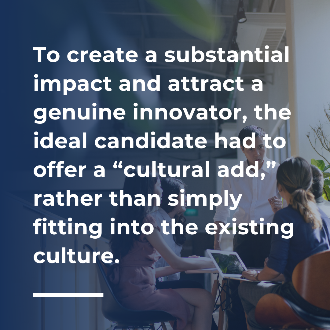 To create a substantial impact and attract a genuine innovator, the ideal candidate had to offer a “cultural add,” rather than simply fitting into the existing culture.