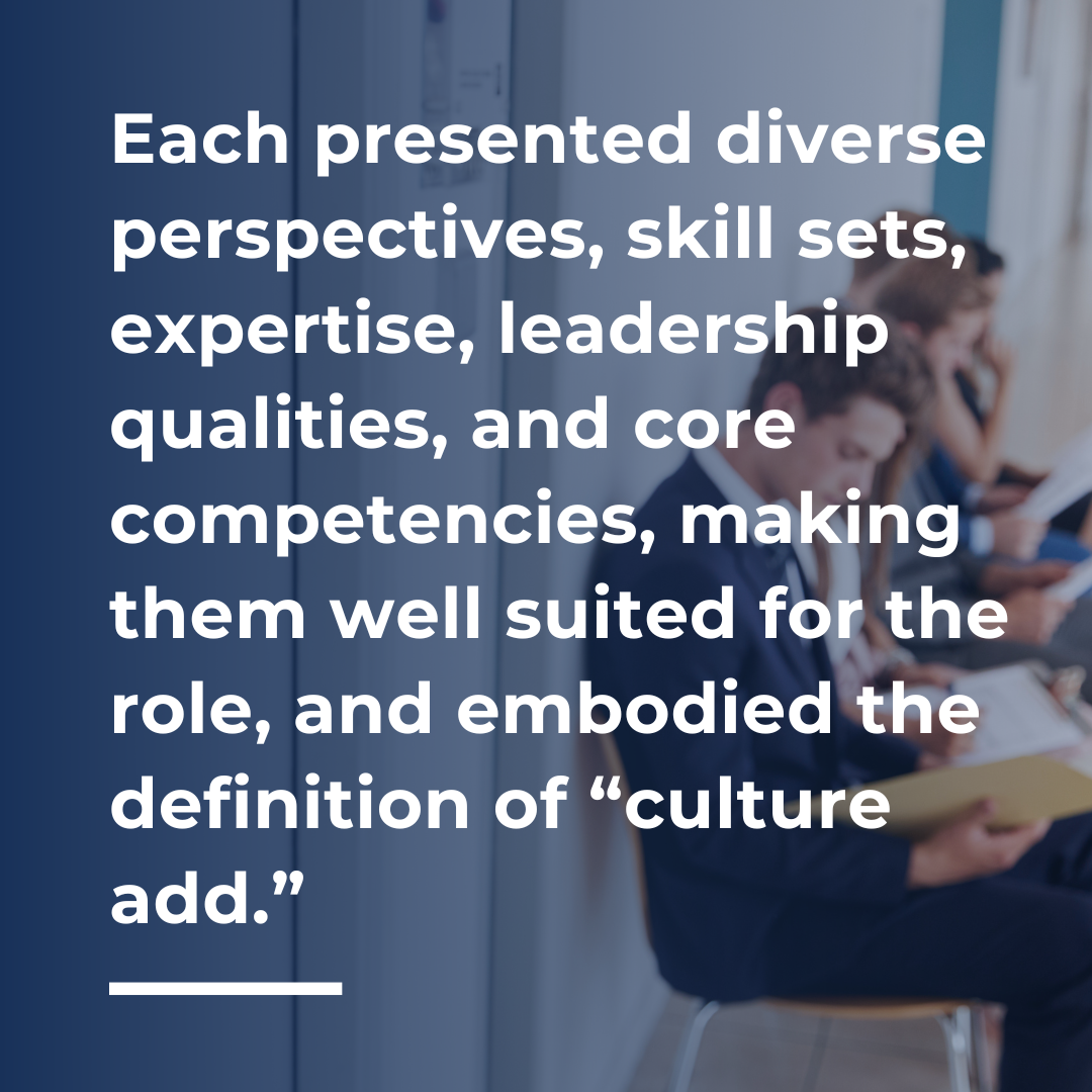 Each presented diverse perspectives, skill sets, expertise, leadership qualities, and core competencies, making them well suited for the role, and embodied the definition of “culture add.”