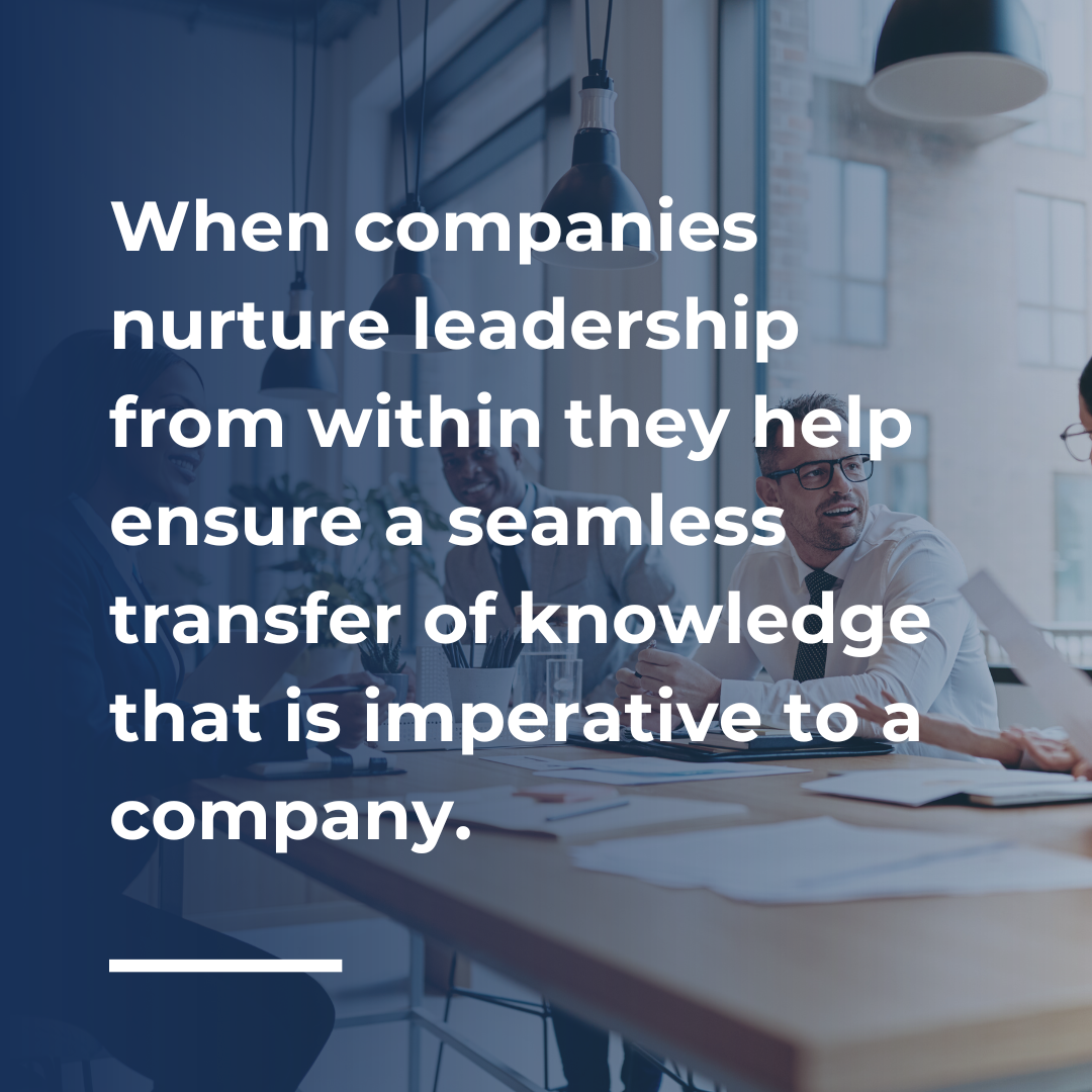 When companies nurture leadership from within they help ensure a seamless transfer of knowledge that is imperative to a company.