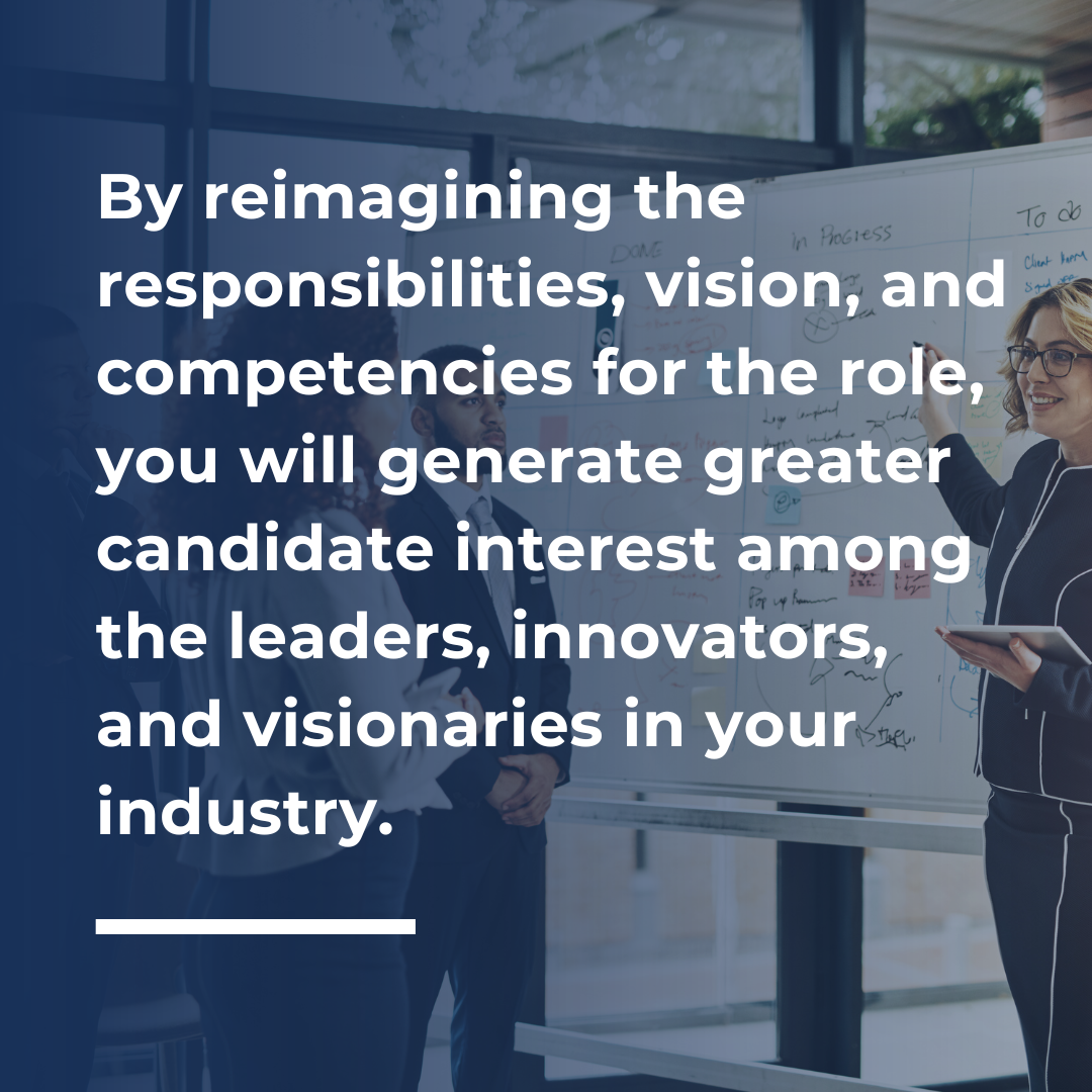 By reimagining the responsibilities, vision, and competencies for the role, you will generate greater candidate interest among the leaders, innovators, and visionaries in your industry.