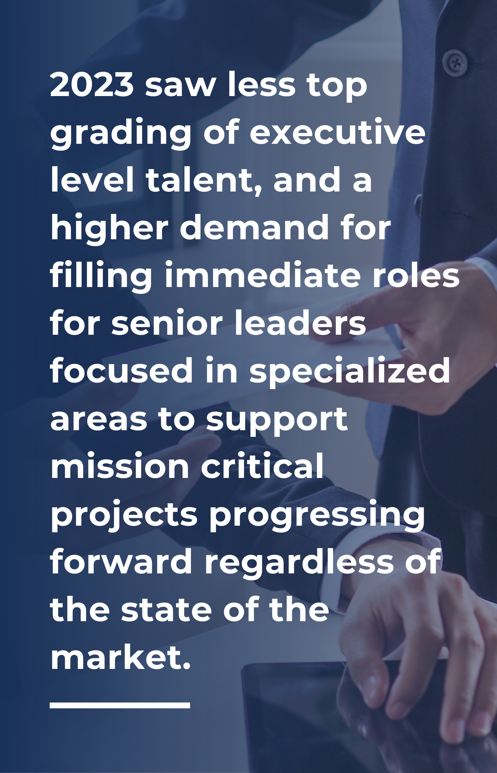 2023 saw less top grading of executive level talent, and a higher demand for filling immediate roles for senior leaders focused in specialized areas to support mission critical projects progressing forward regardless of the state of the market. 