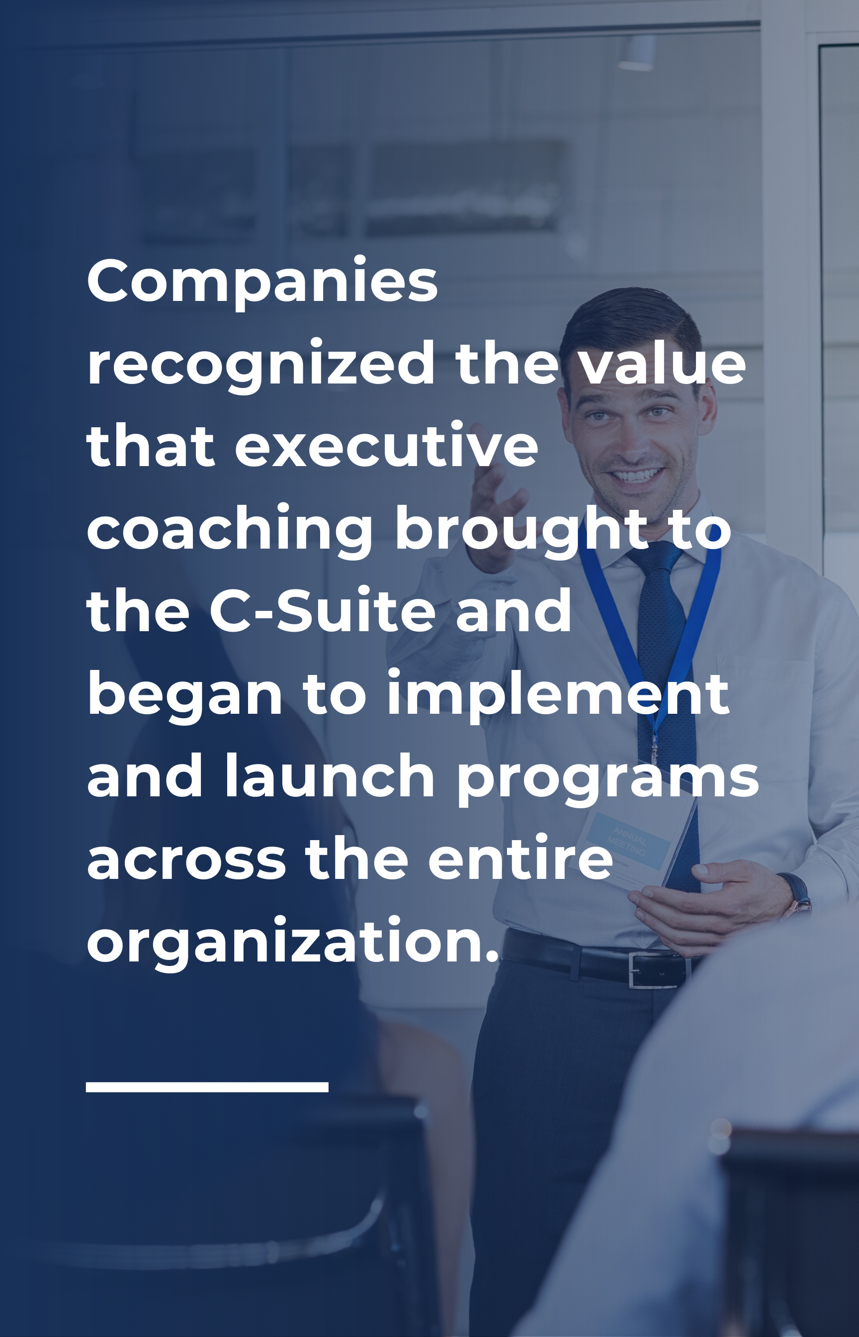 Companies recognized the value that executive coaching brought to the C-Suite and began to implement and launch programs across the entire organization.