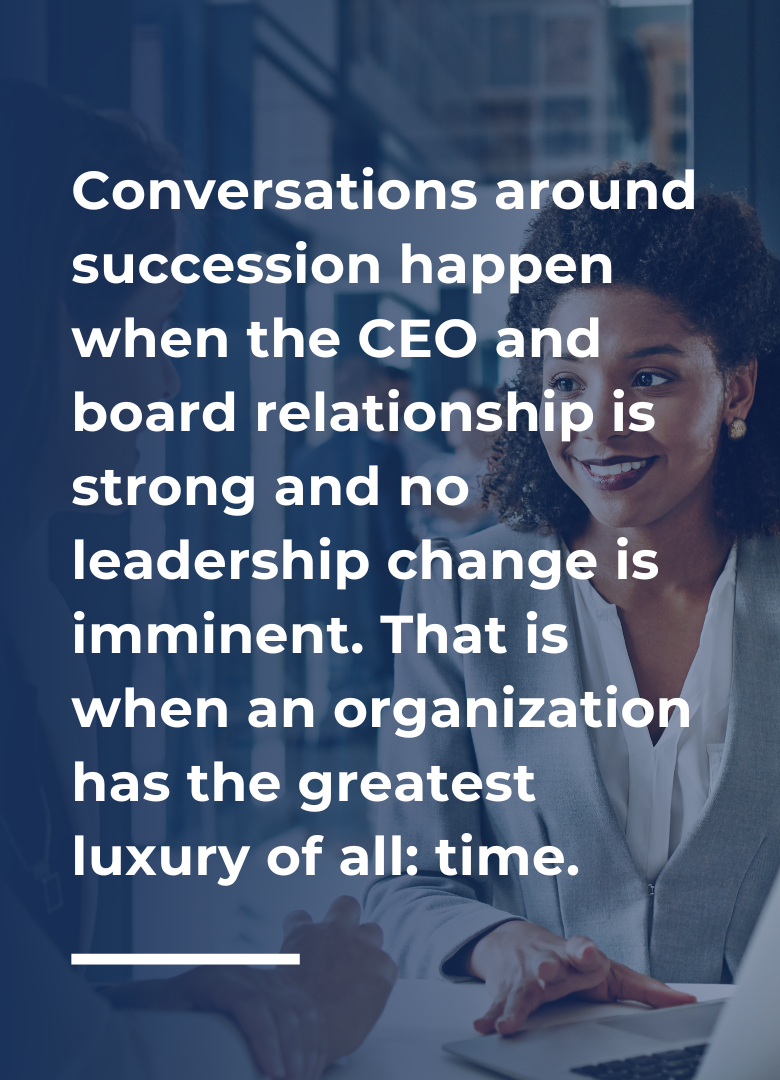 Conversations around succession happen when the CEO and board relationship is strong and no leadership change is imminent. That is when an organization has the greatest luxury of all: time.